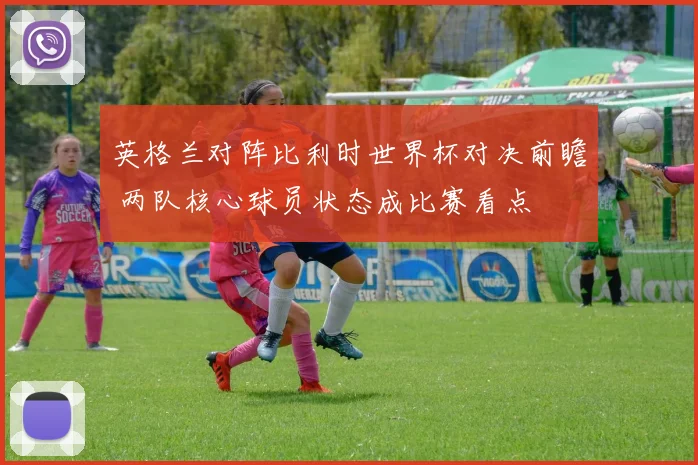 英格兰对阵比利时世界杯对决前瞻 两队核心球员状态成比赛看点