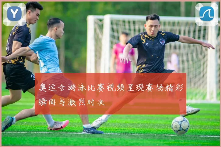 奥运会游泳比赛视频呈现赛场精彩瞬间与激烈对决